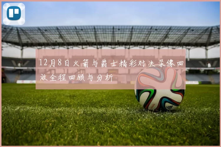 12月8日火箭与爵士精彩对决录像回放全程回顾与分析