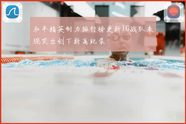 和平精英耐力排行榜更新IG战队表现突出创下新高纪录