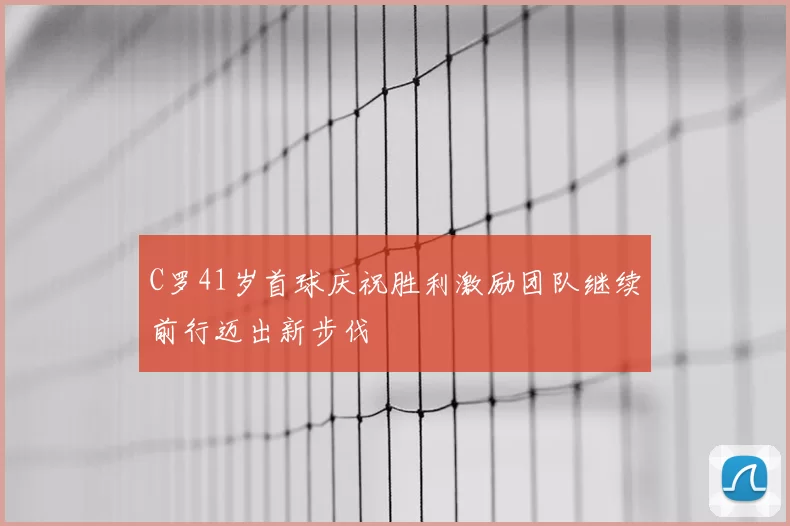 C罗41岁首球庆祝胜利激励团队继续前行迈出新步伐