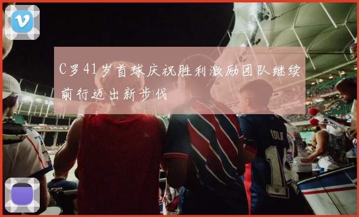 C罗41岁首球庆祝胜利激励团队继续前行迈出新步伐