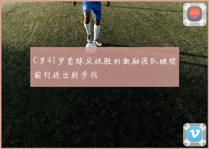 C罗41岁首球庆祝胜利激励团队继续前行迈出新步伐