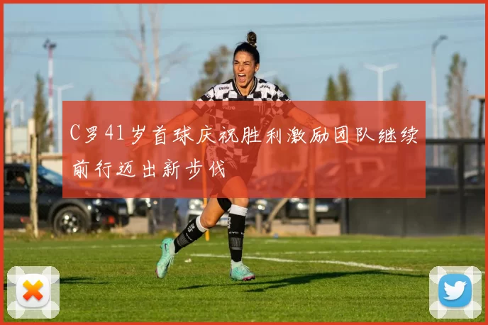 C罗41岁首球庆祝胜利激励团队继续前行迈出新步伐