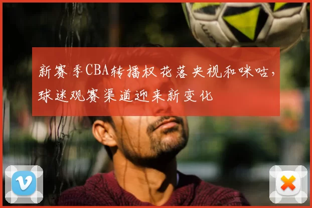 新赛季CBA转播权花落央视和咪咕，球迷观赛渠道迎来新变化