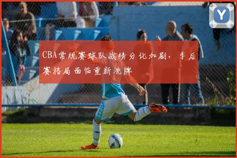 CBA常规赛球队战绩分化加剧，季后赛格局面临重新洗牌