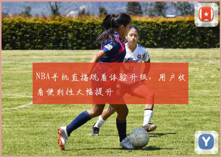 NBA手机直播观看体验升级，用户收看便利性大幅提升