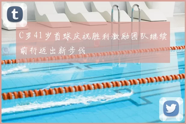 C罗41岁首球庆祝胜利激励团队继续前行迈出新步伐
