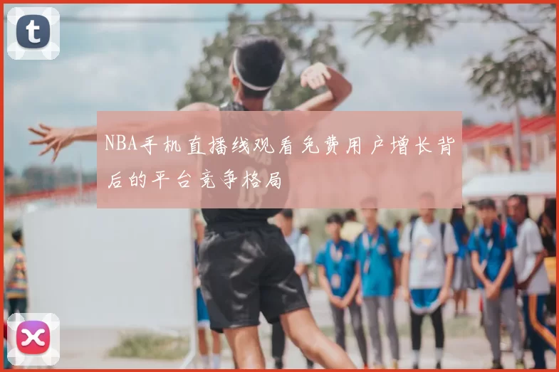 NBA手机直播线观看免费用户增长背后的平台竞争格局