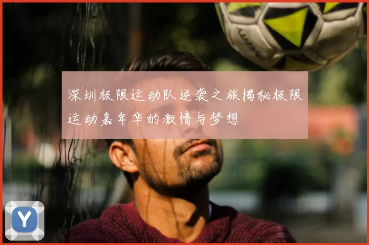 深圳极限运动队逆袭之旅揭秘极限运动嘉年华的激情与梦想