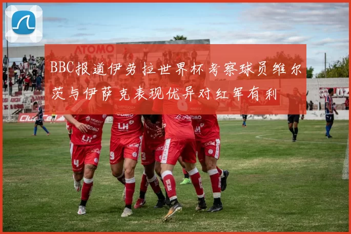 BBC报道伊劳拉世界杯考察球员维尔茨与伊萨克表现优异对红军有利