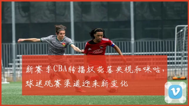 新赛季CBA转播权花落央视和咪咕，球迷观赛渠道迎来新变化