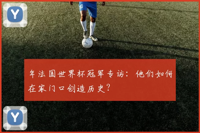 年法国世界杯冠军专访：他们如何在家门口创造历史？