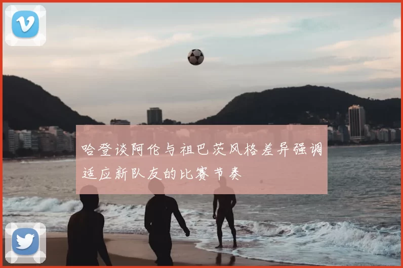 哈登谈阿伦与祖巴茨风格差异强调适应新队友的比赛节奏