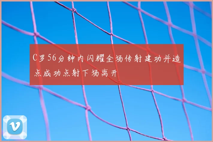 C罗56分钟内闪耀全场传射建功并造点成功点射下场离开