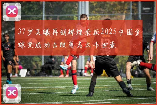 37岁吴曦再创辉煌荣获2025中国金球奖成功击败蒋光太韦世豪