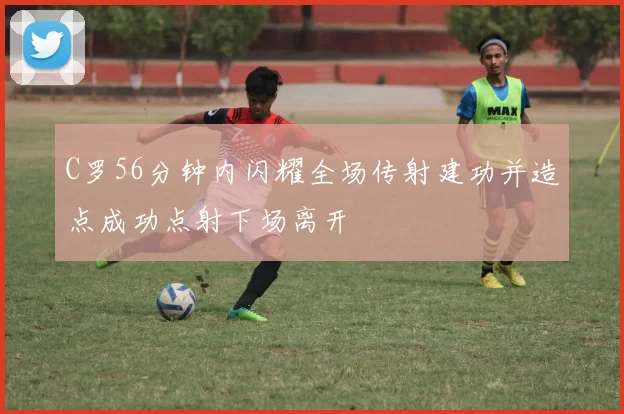 C罗56分钟内闪耀全场传射建功并造点成功点射下场离开