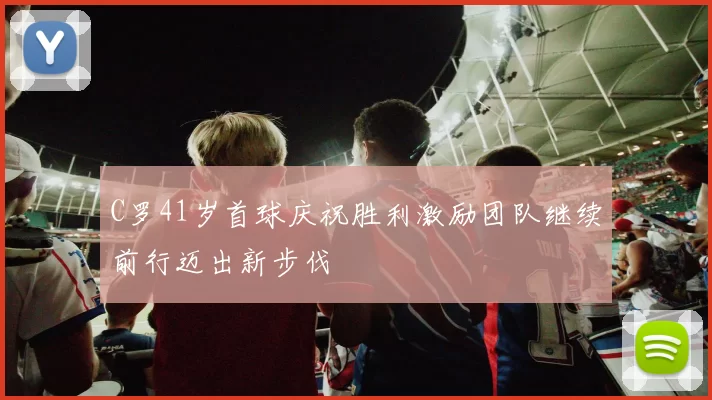 C罗41岁首球庆祝胜利激励团队继续前行迈出新步伐