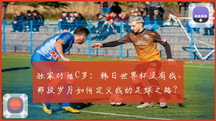 独家对话C罗：韩日世界杯没有我，那段岁月如何定义我的足球之路？