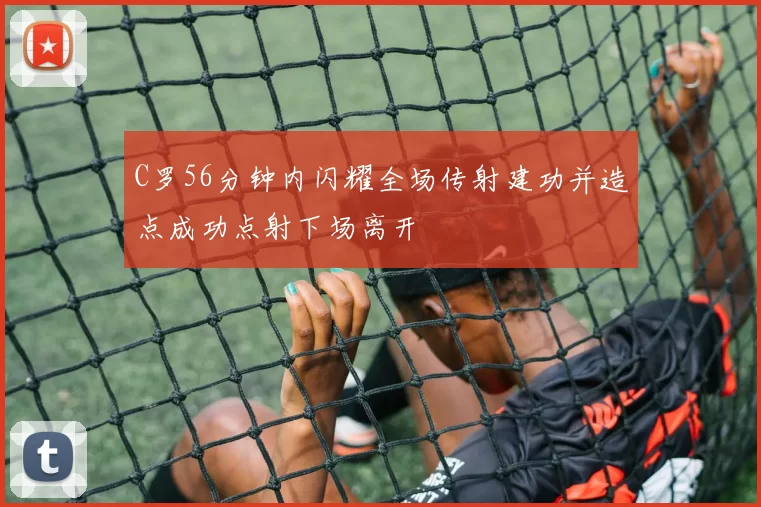 C罗56分钟内闪耀全场传射建功并造点成功点射下场离开