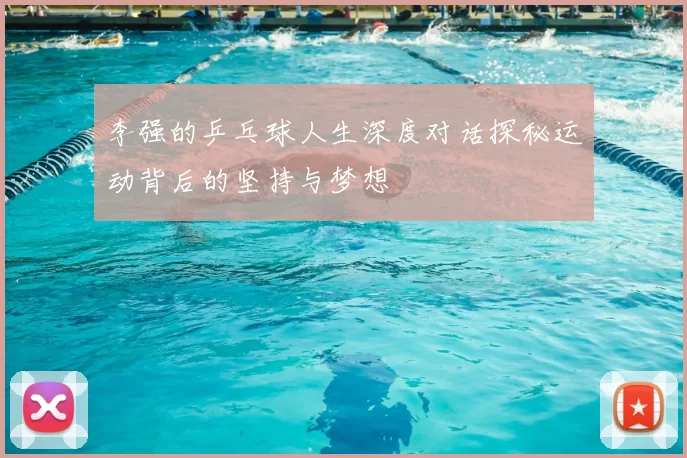 李强的乒乓球人生深度对话探秘运动背后的坚持与梦想