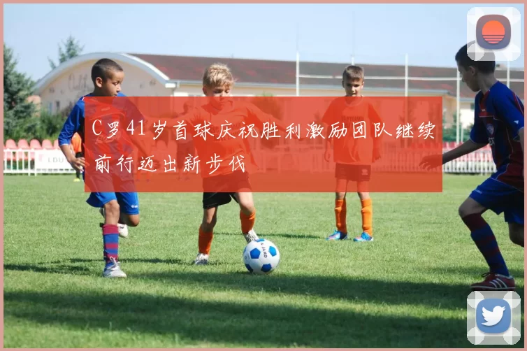 C罗41岁首球庆祝胜利激励团队继续前行迈出新步伐