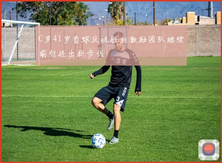 C罗41岁首球庆祝胜利激励团队继续前行迈出新步伐
