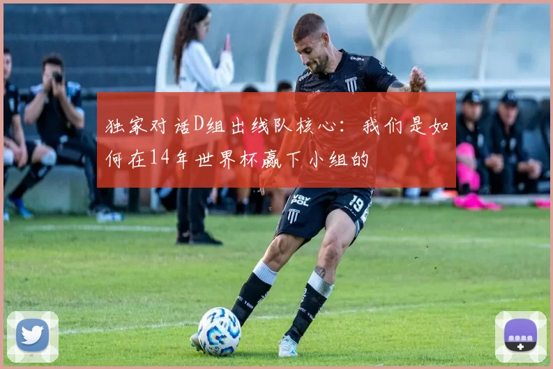 独家对话D组出线队核心：我们是如何在14年世界杯赢下小组的