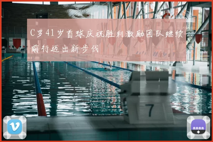 C罗41岁首球庆祝胜利激励团队继续前行迈出新步伐