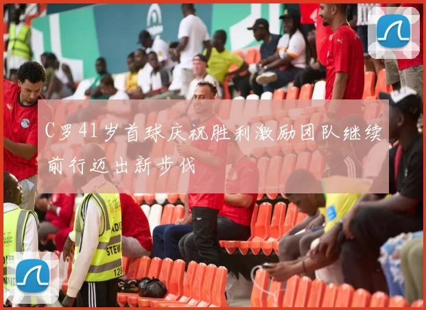 C罗41岁首球庆祝胜利激励团队继续前行迈出新步伐