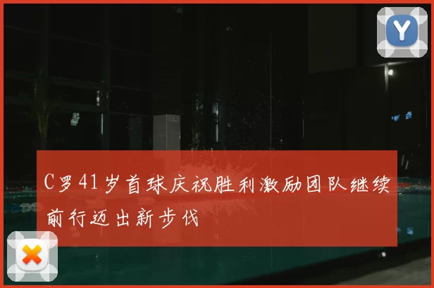 C罗41岁首球庆祝胜利激励团队继续前行迈出新步伐