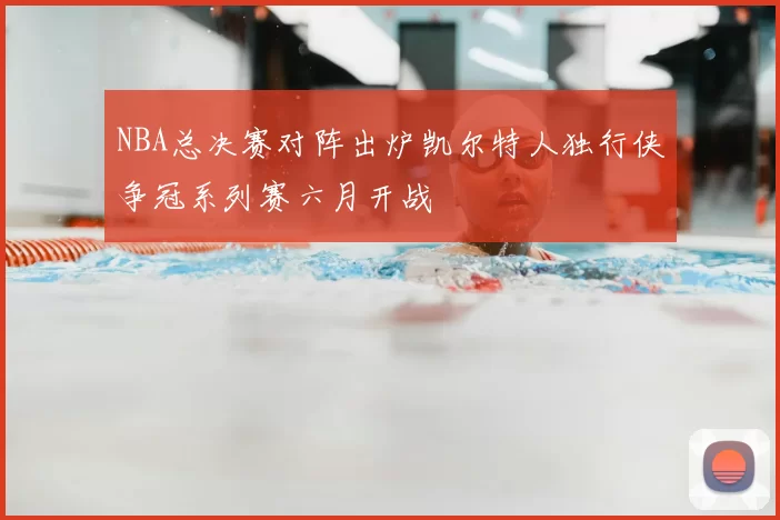 NBA总决赛对阵出炉凯尔特人独行侠争冠系列赛六月开战