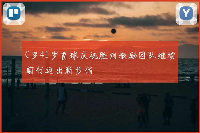C罗41岁首球庆祝胜利激励团队继续前行迈出新步伐
