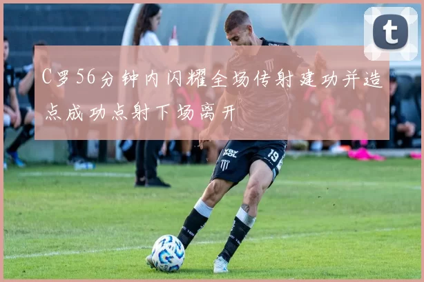 C罗56分钟内闪耀全场传射建功并造点成功点射下场离开