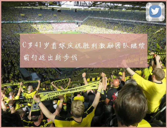 C罗41岁首球庆祝胜利激励团队继续前行迈出新步伐