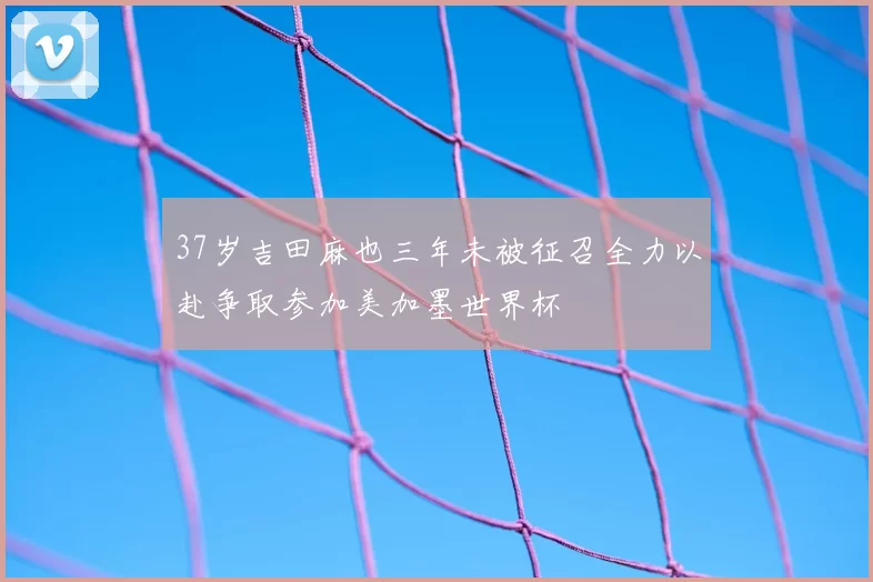 37岁吉田麻也三年未被征召全力以赴争取参加美加墨世界杯