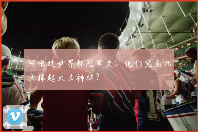 阿根廷世界杯冠军史:他们究竟几次捧起大力神杯?