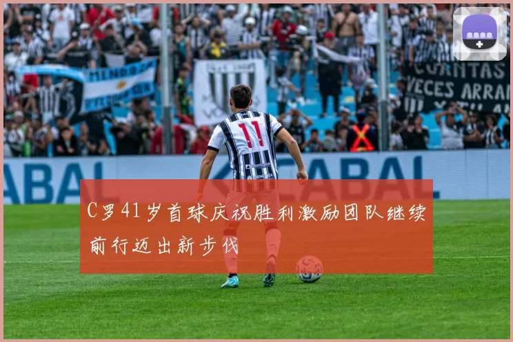 C罗41岁首球庆祝胜利激励团队继续前行迈出新步伐