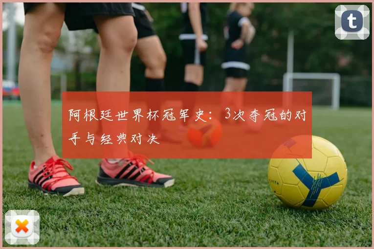 阿根廷世界杯冠军史:3次夺冠的对手与经典对决