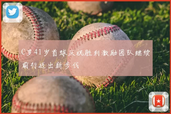 C罗41岁首球庆祝胜利激励团队继续前行迈出新步伐