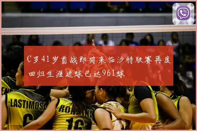 C罗41岁首战即将来临沙特联赛再度回归生涯进球已达961球