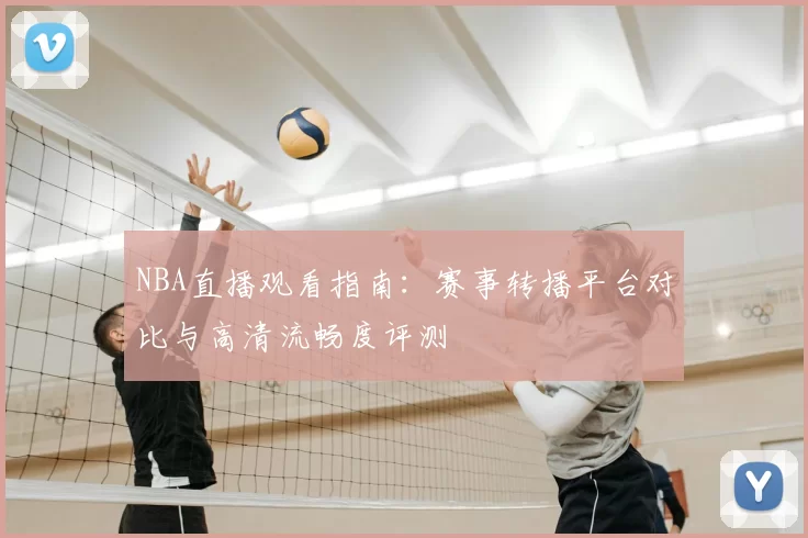 NBA直播观看指南：赛事转播平台对比与高清流畅度评测