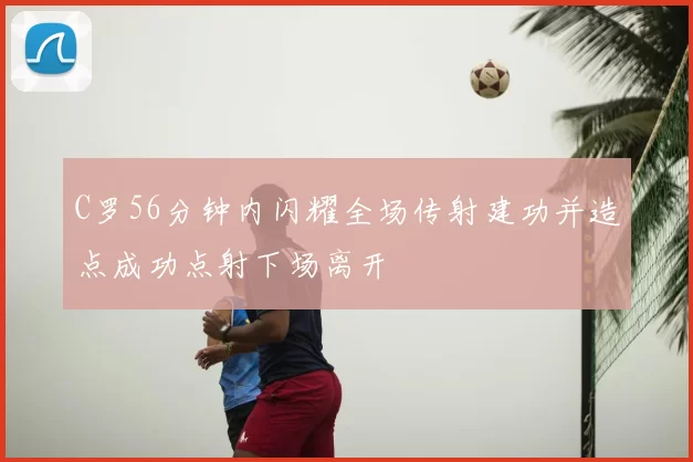 C罗56分钟内闪耀全场传射建功并造点成功点射下场离开