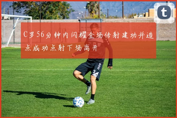 C罗56分钟内闪耀全场传射建功并造点成功点射下场离开