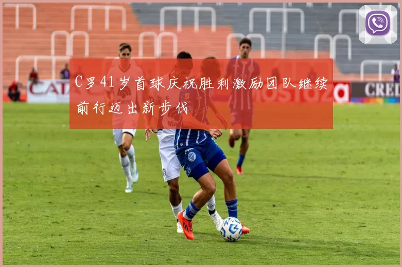 C罗41岁首球庆祝胜利激励团队继续前行迈出新步伐