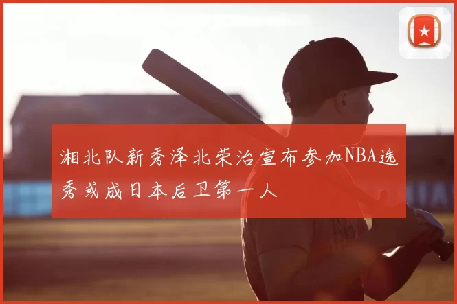 湘北队新秀泽北荣治宣布参加NBA选秀或成日本后卫第一人