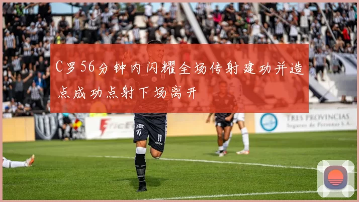C罗56分钟内闪耀全场传射建功并造点成功点射下场离开