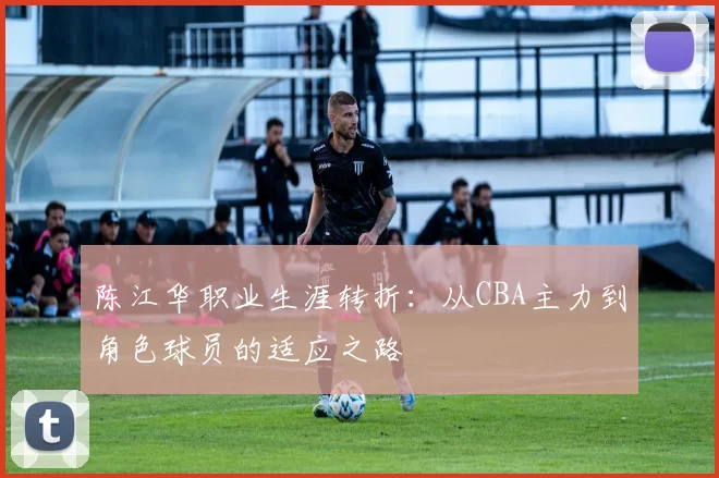 陈江华职业生涯转折：从CBA主力到角色球员的适应之路