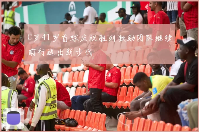 C罗41岁首球庆祝胜利激励团队继续前行迈出新步伐