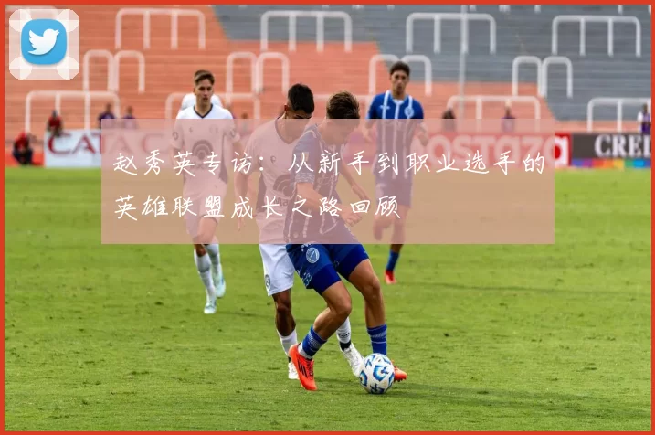 赵秀英专访：从新手到职业选手的英雄联盟成长之路回顾