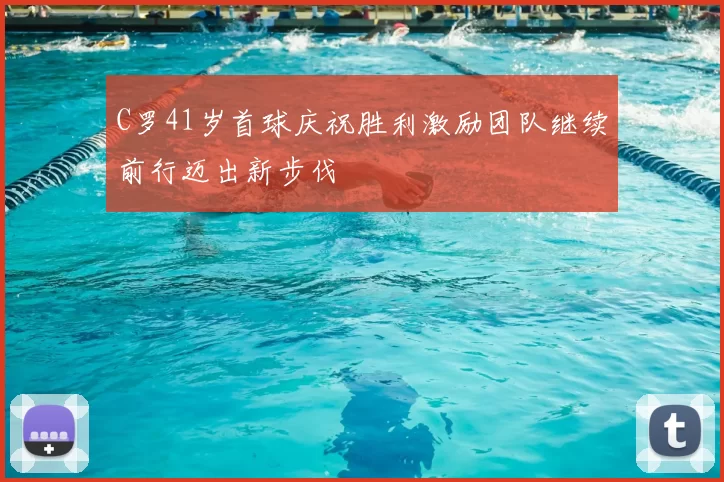 C罗41岁首球庆祝胜利激励团队继续前行迈出新步伐