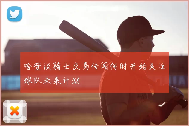 哈登谈骑士交易传闻何时开始关注球队未来计划